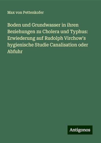 Boden und Grundwasser in ihren Beziehungen zu Cholera und Typhus: Erwiederung auf Rudolph Virchow's hygienische Studie Canalisation oder Abfuhr Boden und Grundwasser in ihren Beziehungen zu Cholera und Typhus: Erwiederung auf Rudolph Virchow's hygienische Studie Canalisation oder Abfuhr von Antigonos Verlag