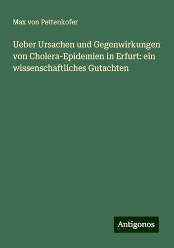 Ueber Ursachen und Gegenwirkungen von Cholera-Epidemien in Erfurt: ein wissenschaftliches Gutachten Ueber Ursachen und Gegenwirkungen von Cholera-Epidemien in Erfurt: ein wissenschaftliches Gutachten von Antigonos Verlag