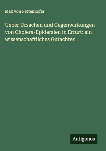 Ueber Ursachen und Gegenwirkungen von Cholera-Epidemien in Erfurt: ein wissenschaftliches Gutachten Ueber Ursachen und Gegenwirkungen von Cholera-Epidemien in Erfurt: ein wissenschaftliches Gutachten von Antigonos Verlag