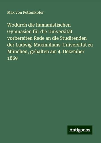 Wodurch die humanistischen Gymnasien für die Universität vorbereiten Rede an die Studirenden der Ludwig-Maximilians-Universität zu München, gehalten am 4. Dezember 1869 Wodurch die humanistischen Gymnasien für die Universität vorbereiten Rede an die Studirenden der Ludwig-Maximilians-Universität zu München, gehalten am 4. Dezember 1869 von Antigonos Verlag