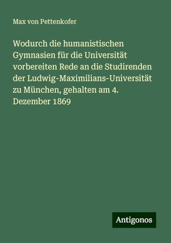 Wodurch die humanistischen Gymnasien für die Universität vorbereiten Rede an die Studirenden der Ludwig-Maximilians-Universität zu München, gehalten am 4. Dezember 1869 Wodurch die humanistischen Gymnasien für die Universität vorbereiten Rede an die Studirenden der Ludwig-Maximilians-Universität zu München, gehalten am 4. Dezember 1869 von Antigonos Verlag