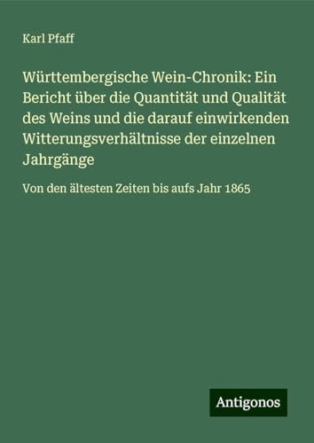 Württembergische Wein-Chronik: Ein Bericht über die Quantität und Qualität des Weins und die darauf einwirkenden Witterungsverhältnisse der einzelnen ... Von den ältesten Zeiten bis aufs Jahr 1865 von Antigonos Verlag