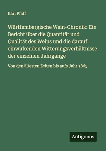 Württembergische Wein-Chronik: Ein Bericht über die Quantität und Qualität des Weins und die darauf einwirkenden Witterungsverhältnisse der einzelnen ... Von den ältesten Zeiten bis aufs Jahr 1865 von Antigonos Verlag