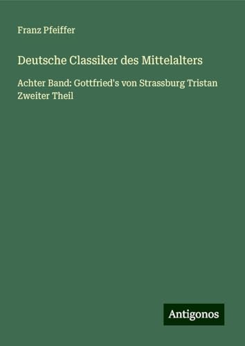 Deutsche Classiker des Mittelalters: Achter Band: Gottfried's von Strassburg Tristan Zweiter Theil Deutsche Classiker des Mittelalters: Achter Band: Gottfried's von Strassburg Tristan Zweiter Theil von Antigonos Verlag
