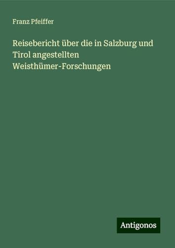 Reisebericht über die in Salzburg und Tirol angestellten Weisthümer-Forschungen Reisebericht über die in Salzburg und Tirol angestellten Weisthümer-Forschungen von Antigonos Verlag
