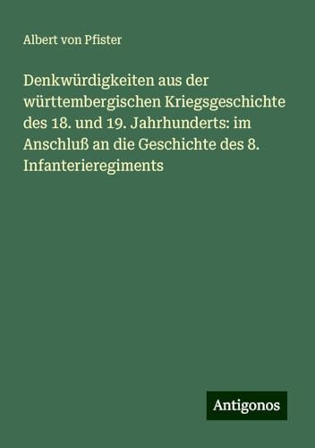 Denkwürdigkeiten aus der württembergischen Kriegsgeschichte des 18. und 19. Jahrhunderts: im Anschluß an die Geschichte des 8. Infanterieregiments von Antigonos Verlag