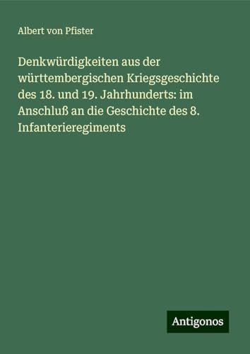 Denkwürdigkeiten aus der württembergischen Kriegsgeschichte des 18. und 19. Jahrhunderts: im Anschluß an die Geschichte des 8. Infanterieregiments von Antigonos Verlag