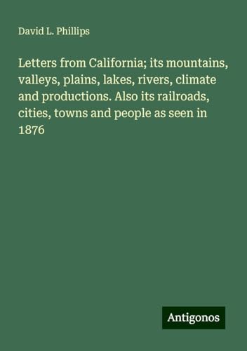 Letters from California; its mountains, valleys, plains, lakes, rivers, climate and productions. Also its railroads, cities, towns and people as seen in 1876 von Antigonos Verlag
