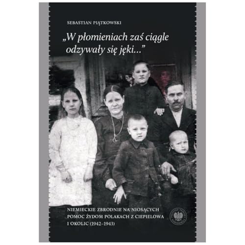 „W płomieniach zaś ciągle odzywały się jęki...”: Niemieckie zbrodnie na niosących pomoc Żydom Polakach z Ciepielowa i okolic (1942–1943) von IPN