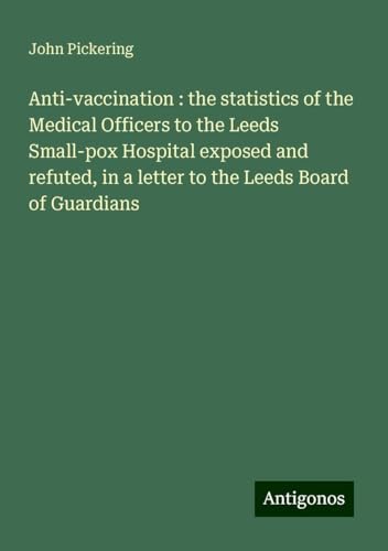Anti-vaccination : the statistics of the Medical Officers to the Leeds Small-pox Hospital exposed and refuted, in a letter to the Leeds Board of Guardians von Antigonos Verlag