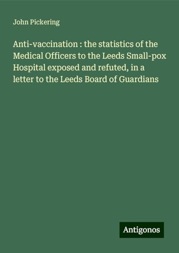 Anti-vaccination : the statistics of the Medical Officers to the Leeds Small-pox Hospital exposed and refuted, in a letter to the Leeds Board of Guardians von Antigonos Verlag