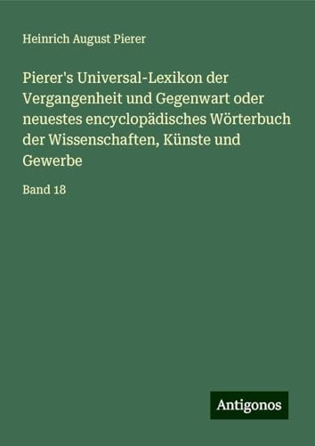 Pierer's Universal-Lexikon der Vergangenheit und Gegenwart oder neuestes encyclopädisches Wörterbuch der Wissenschaften, Künste und Gewerbe: Band 18 von Antigonos Verlag