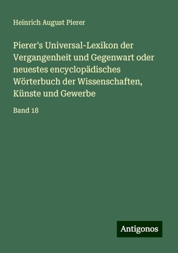 Pierer's Universal-Lexikon der Vergangenheit und Gegenwart oder neuestes encyclopädisches Wörterbuch der Wissenschaften, Künste und Gewerbe: Band 18 von Antigonos Verlag