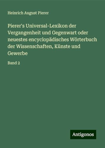 Pierer's Universal-Lexikon der Vergangenheit und Gegenwart oder neuestes encyclopädisches Wörterbuch der Wissenschaften, Künste und Gewerbe: Band 2 von Antigonos Verlag