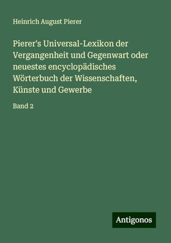 Pierer's Universal-Lexikon der Vergangenheit und Gegenwart oder neuestes encyclopädisches Wörterbuch der Wissenschaften, Künste und Gewerbe: Band 2 von Antigonos Verlag