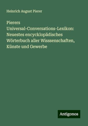 Pierers Universal-Conversations-Lexikon: Neuestes encycklopädisches Wörterbuch aller Wisssenschaften, Künste und Gewerbe von Antigonos Verlag