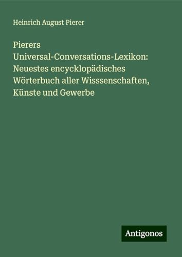 Pierers Universal-Conversations-Lexikon: Neuestes encycklopädisches Wörterbuch aller Wisssenschaften, Künste und Gewerbe von Antigonos Verlag