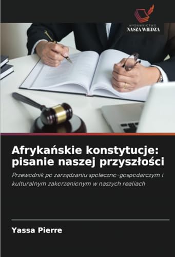 Afrykańskie konstytucje: pisanie naszej przyszłości: Przewodnik po zarządzaniu społeczno-gospodarczym i kulturalnym zakorzenionym w naszych realiach: ... kulturalnym zakorzenionym w naszych realiach