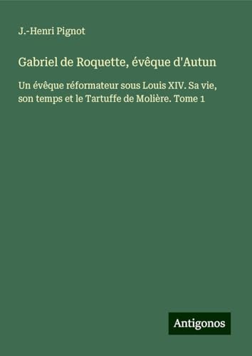 Gabriel de Roquette, évêque d'Autun: Un évêque réformateur sous Louis XIV. Sa vie, son temps et le Tartuffe de Molière. Tome 1 von Antigonos Verlag
