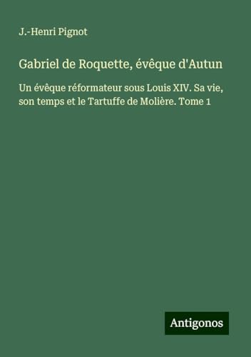 Gabriel de Roquette, évêque d'Autun: Un évêque réformateur sous Louis XIV. Sa vie, son temps et le Tartuffe de Molière. Tome 1 von Antigonos Verlag