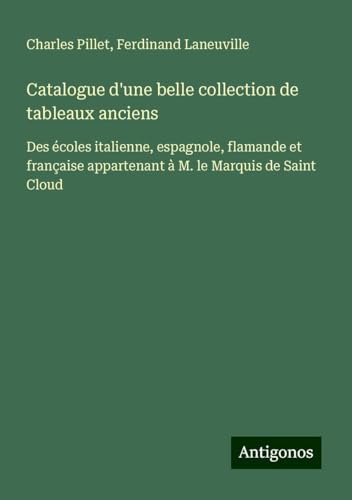 Catalogue d'une belle collection de tableaux anciens: Des écoles italienne, espagnole, flamande et française appartenant à M. le Marquis de Saint Cloud Catalogue d'une belle collection de tableaux anciens: Des écoles italienne, espagnole, flamande et française appartenant à M. le Marquis de Saint Cloud von Antigonos Verlag