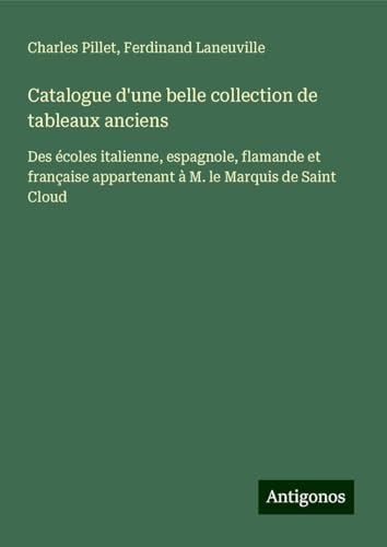 Catalogue d'une belle collection de tableaux anciens: Des écoles italienne, espagnole, flamande et française appartenant à M. le Marquis de Saint Cloud Catalogue d'une belle collection de tableaux anciens: Des écoles italienne, espagnole, flamande et française appartenant à M. le Marquis de Saint Cloud von Antigonos Verlag