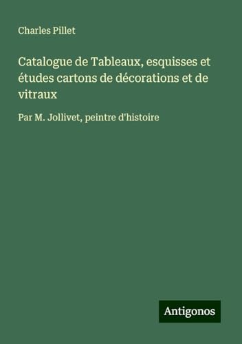 Catalogue de Tableaux, esquisses et études cartons de décorations et de vitraux: Par M. Jollivet, peintre d'histoire Catalogue de Tableaux, esquisses et études cartons de décorations et de vitraux: Par M. Jollivet, peintre d'histoire von Antigonos Verlag