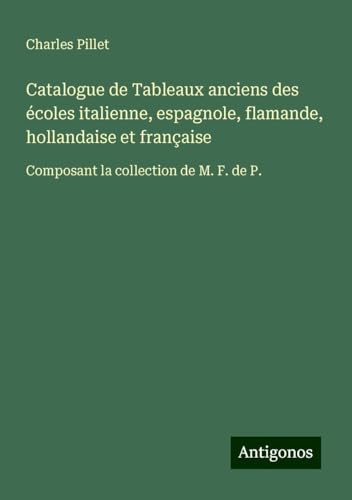 Catalogue de Tableaux anciens des écoles italienne, espagnole, flamande, hollandaise et française: Composant la collection de M. F. de P. Catalogue de Tableaux anciens des écoles italienne, espagnole, flamande, hollandaise et française: Composant la collection de M. F. de P. von Antigonos Verlag