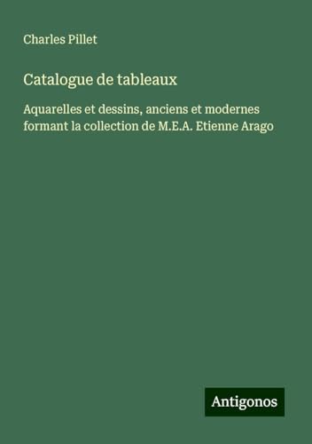 Catalogue de tableaux: Aquarelles et dessins, anciens et modernes formant la collection de M.E.A. Etienne Arago von Antigonos Verlag
