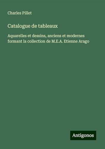 Catalogue de tableaux: Aquarelles et dessins, anciens et modernes formant la collection de M.E.A. Etienne Arago Catalogue de tableaux: Aquarelles et dessins, anciens et modernes formant la collection de M.E.A. Etienne Arago von Antigonos Verlag