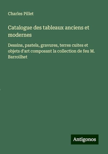 Catalogue des tableaux anciens et modernes: Dessins, pastels, gravures, terres cuites et objets d'art composant la collection de feu M. Barroilhet Catalogue des tableaux anciens et modernes: Dessins, pastels, gravures, terres cuites et objets d'art composant la collection de feu M. Barroilhet von Antigonos Verlag