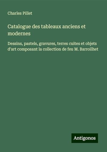 Catalogue des tableaux anciens et modernes: Dessins, pastels, gravures, terres cuites et objets d'art composant la collection de feu M. Barroilhet Catalogue des tableaux anciens et modernes: Dessins, pastels, gravures, terres cuites et objets d'art composant la collection de feu M. Barroilhet von Antigonos Verlag