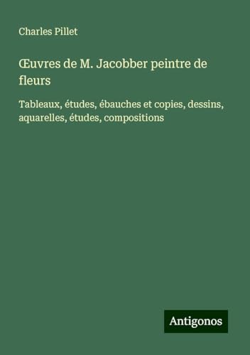 ¿uvres de M. Jacobber peintre de fleurs: Tableaux, études, ébauches et copies, dessins, aquarelles, études, compositions ¿uvres de M. Jacobber peintre de fleurs: Tableaux, études, ébauches et copies, dessins, aquarelles, études, compositions von Antigonos Verlag