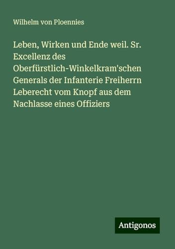 Leben, Wirken und Ende weil. Sr. Excellenz des Oberfürstlich-Winkelkram'schen Generals der Infanterie Freiherrn Leberecht vom Knopf aus dem Nachlasse eines Offiziers von Antigonos Verlag