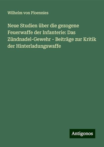 Neue Studien über die gezogene Feuerwaffe der Infanterie: Das Zündnadel-Gewehr - Beiträge zur Kritik der Hinterladungswaffe von Antigonos Verlag