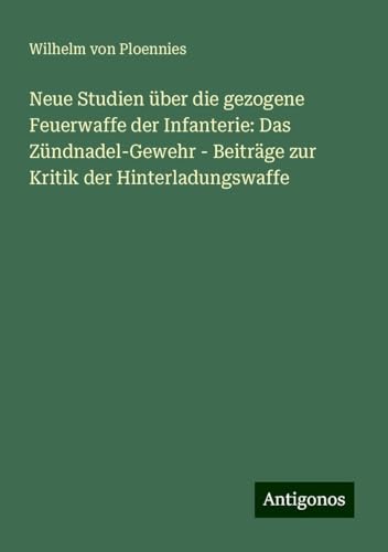 Neue Studien über die gezogene Feuerwaffe der Infanterie: Das Zündnadel-Gewehr - Beiträge zur Kritik der Hinterladungswaffe von Antigonos Verlag