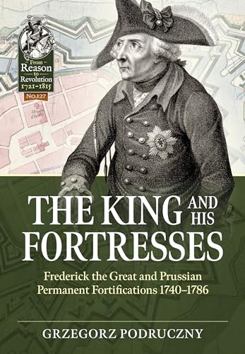 The King and His Fortresses: Frederick the Great and Prussian Permanent Fortifications 1740-1786 (From Reason to Revolution: 1721-1815, 127, Band 127)
