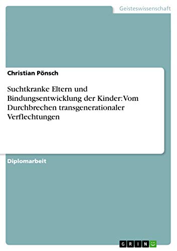 Suchtkranke Eltern und Bindungsentwicklung der Kinder: Vom Durchbrechen transgenerationaler Verflechtungen: Diplomarbeit von GRIN Verlag