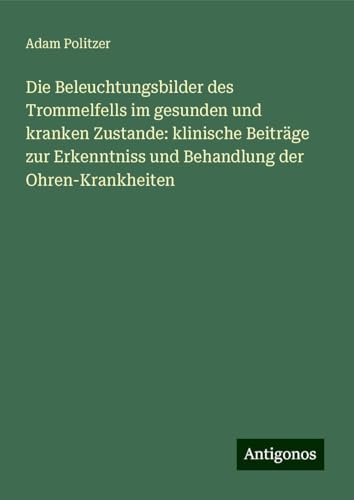 Die Beleuchtungsbilder des Trommelfells im gesunden und kranken Zustande: klinische Beiträge zur Erkenntniss und Behandlung der Ohren-Krankheiten von Antigonos Verlag