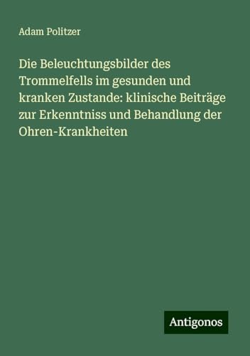 Die Beleuchtungsbilder des Trommelfells im gesunden und kranken Zustande: klinische Beiträge zur Erkenntniss und Behandlung der Ohren-Krankheiten von Antigonos Verlag