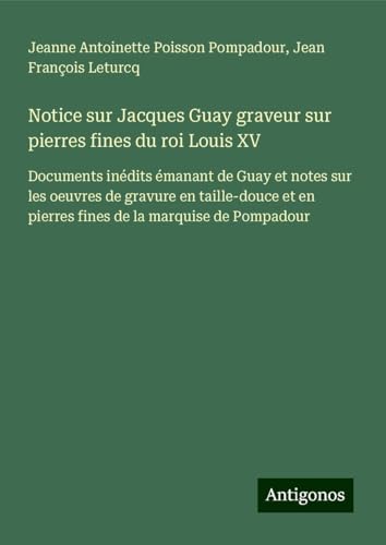 Notice sur Jacques Guay graveur sur pierres fines du roi Louis XV: Documents inédits émanant de Guay et notes sur les oeuvres de gravure en taille-douce et en pierres fines de la marquise de Pompadour von Antigonos Verlag