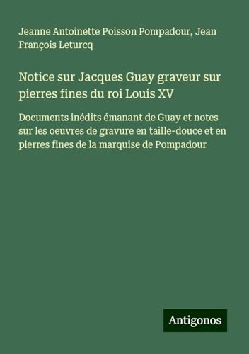Notice sur Jacques Guay graveur sur pierres fines du roi Louis XV: Documents inédits émanant de Guay et notes sur les oeuvres de gravure en taille-douce et en pierres fines de la marquise de Pompadour von Antigonos Verlag