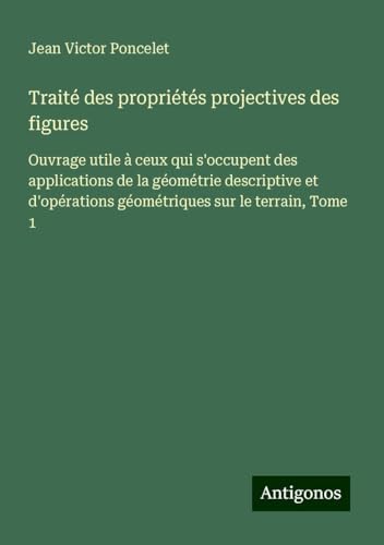 Traité des propriétés projectives des figures: Ouvrage utile à ceux qui s'occupent des applications de la géométrie descriptive et d'opérations géométriques sur le terrain, Tome 1 von Antigonos Verlag