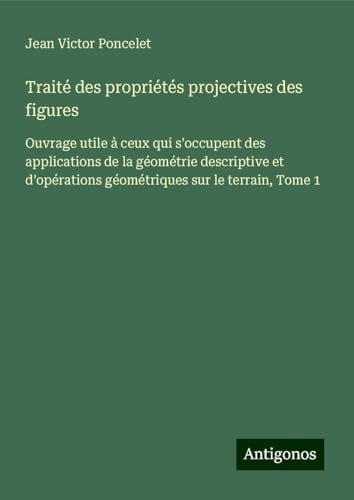 Traité des propriétés projectives des figures: Ouvrage utile à ceux qui s'occupent des applications de la géométrie descriptive et d'opérations géométriques sur le terrain, Tome 1 von Antigonos Verlag