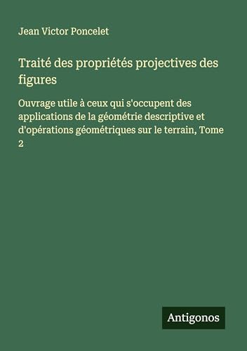 Traité des propriétés projectives des figures: Ouvrage utile à ceux qui s'occupent des applications de la géométrie descriptive et d'opérations géométriques sur le terrain, Tome 2 von Antigonos Verlag