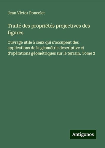 Traité des propriétés projectives des figures: Ouvrage utile à ceux qui s'occupent des applications de la géométrie descriptive et d'opérations géométriques sur le terrain, Tome 2 von Antigonos Verlag