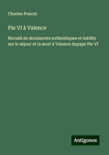 Pie VI à Valence: Recueil de documents authentiques et inédits sur le séjour et la mort à Valence dupape Pie VI von Antigonos Verlag