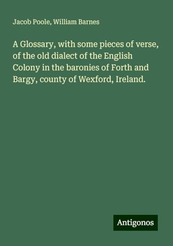 A Glossary, with some pieces of verse, of the old dialect of the English Colony in the baronies of Forth and Bargy, county of Wexford, Ireland. von Antigonos Verlag
