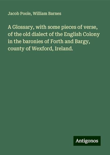 A Glossary, with some pieces of verse, of the old dialect of the English Colony in the baronies of Forth and Bargy, county of Wexford, Ireland. von Antigonos Verlag