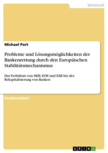 Probleme und Lösungsmöglichkeiten der Bankenrettung durch den Europäischen Stabilitätsmechanismus: Das Verhältnis von SRM, ESM und EZB bei der Rekapitalisierung von Banken von Grin Verlag